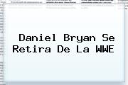 <b>Daniel Bryan</b> Se Retira De La WWE
