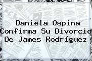Daniela Ospina Confirma Su Divorcio De <b>James Rodríguez</b>