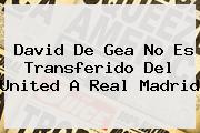 David <b>De Gea</b> No Es Transferido Del United A Real Madrid