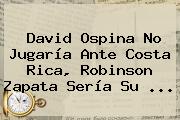 <b>David Ospina</b> No Jugaría Ante Costa Rica, Robinson Zapata Sería Su <b>...</b>