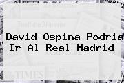 <b>David Ospina</b> Podria Ir Al Real Madrid