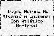 Dayro Moreno No Alcanzó A Entrenar Con <b>Atlético Nacional</b>