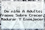 Ver de nino a adulto frases sobre crecer madurar y envejecer De <b>niño</b> A Adulto: <b>frases</b> Sobre Crecer, Madurar Y Envejecer