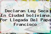 Ver declaran ley seca en ciudad boliviana por llegada del papa francisco Declaran Ley Seca En Ciudad <b>boliviana</b> Por Llegada Del Papa Francisco