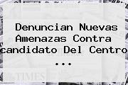 Denuncian Nuevas Amenazas Contra <b>candidato</b> Del <b>Centro</b> ...