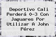 <b>Deportivo Cali</b> Perderá 0-3 Con Jaguares Por Utilizar A John Pérez