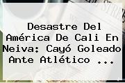 Desastre Del <b>América De Cali</b> En Neiva: Cayó Goleado Ante Atlético ...