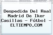 Despedida Del Real Madrid De <b>Iker Casillas</b> - Fútbol - ELTIEMPO.COM