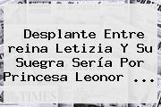 Desplante Entre <b>reina Letizia</b> Y Su Suegra Sería Por Princesa Leonor ...