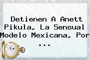 Detienen A <b>Anett Pikula</b>, La Sensual Modelo Mexicana, Por <b>...</b>
