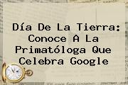 Ver dia de la tierra conoce a la primatologa que celebra google <b>Día De La Tierra</b>: Conoce A La Primatóloga Que Celebra Google
