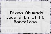 Diana Ahumada Jugará En El <b>FC Barcelona</b>