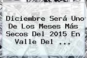 <b>Diciembre</b> Será Uno De Los Meses Más Secos Del 2015 En Valle Del <b>...</b>