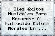 Diez éxitos Musicales Para Recordar Al Fallecido <b>Kaleth Morales</b> En <b>...</b>