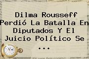 <b>Dilma Rousseff</b> Perdió La Batalla En Diputados Y El Juicio Político Se <b>...</b>