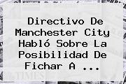 Directivo De <b>Manchester City</b> Habló Sobre La Posibilidad De Fichar A ...