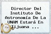Ver director del instituto de astronomia de la unam estara en tijuana Director Del Instituto De Astronomía De La <b>UNAM</b> Estará En Tijuana ...