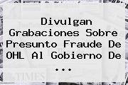 Divulgan Grabaciones Sobre Presunto Fraude De <b>OHL</b> Al Gobierno De <b>...</b>