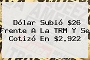 <b>Dólar</b> Subió $26 Frente A La TRM Y Se Cotizó En $2.922