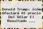 Donald Trump: ¿cómo Afectará Al <b>precio Del Dólar</b> El Resultado ...