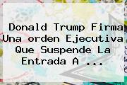 Donald <b>Trump</b> Firma Una <b>orden Ejecutiva</b> Que Suspende La Entrada A ...