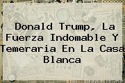 <b>Donald Trump, La Fuerza Indomable Y Temeraria En La Casa Blanca</b>