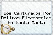 <u>Dos Capturados Por Delitos Electorales En Santa Marta</u>