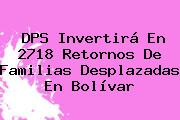 <b>DPS</b> Invertirá En 2718 Retornos De Familias Desplazadas En Bolívar