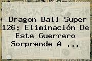 <b>Dragon Ball Super 126</b>: Eliminación De Este Guerrero Sorprende A ...