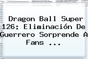 <b>Dragon Ball Super 126</b>: Eliminación De Guerrero Sorprende A Fans ...