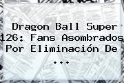 <b>Dragon Ball Super 126</b>: Fans Asombrados Por Eliminación De ...