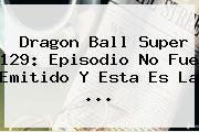 <b>Dragon Ball Super 129</b>: Episodio No Fue Emitido Y Esta Es La ...