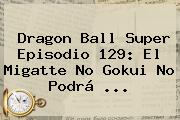 <b>Dragon Ball Super</b> Episodio <b>129</b>: El Migatte No Gokui No Podrá ...