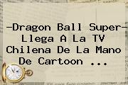 ?Dragon Ball Super? Llega A La TV Chilena De La Mano De <b>Cartoon</b> ...
