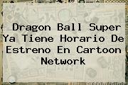 Dragon Ball Super Ya Tiene Horario De Estreno En <b>Cartoon Network</b>