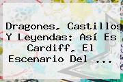 Dragones, Castillos Y Leyendas: Así Es <b>Cardiff</b>, El Escenario Del ...