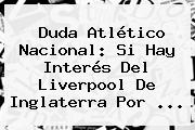 Duda <b>Atlético Nacional</b>: Si Hay Interés Del Liverpool De Inglaterra Por <b>...</b>