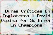 Duras Críticas En Inglaterra A <b>David Ospina</b> Por Su Error En Champions