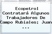 Ecopetrol Contratará Algunos Trabajadores De Campo Rubiales: Juan <b>...</b>