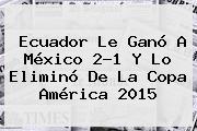 <b>Ecuador</b> Le Ganó A <b>México</b> 2-1 Y Lo Eliminó De La Copa América 2015