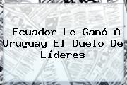<b>Ecuador</b> Le Ganó A <b>Uruguay</b> El Duelo De Líderes