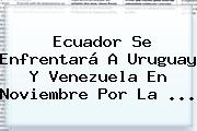 Ecuador Se Enfrentará A Uruguay Y Venezuela En Noviembre Por La ...