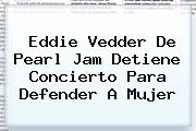 Eddie Vedder De <b>Pearl Jam Detiene Concierto</b> Para Defender A Mujer