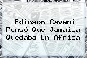 Edinson Cavani Pensó Que <b>Jamaica</b> Quedaba En Africa