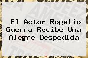 El Actor <b>Rogelio Guerra</b> Recibe Una Alegre Despedida