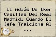 El Adiós De <b>Iker Casillas</b> Del Real Madrid: Cuando El Jefe Traiciona Al <b>...</b>