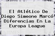 El Atlético De Diego Simeone Marcó Diferencias En La <b>Europa League</b>