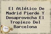 El <b>Atlético De Madrid</b> Pierde Y Desaprovecha El Tropiezo Del Barcelona