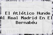 El Atlético Hunde Al <b>Real Madrid</b> En El Bernabéu