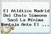 El <b>Atlético Madrid</b> Del Cholo Simeone Sacó La Mínima Ventaja Ante El ...